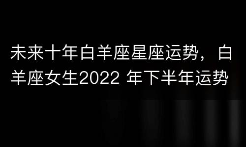 未来十年白羊座星座运势，白羊座女生2022 年下半年运势