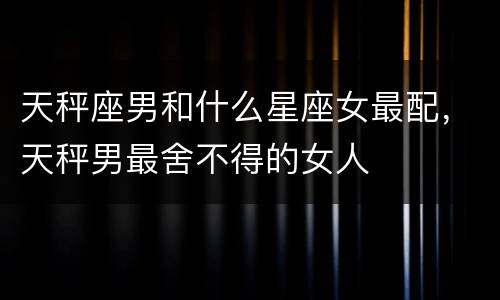 天秤座男和什么星座女最配，天秤男最舍不得的女人