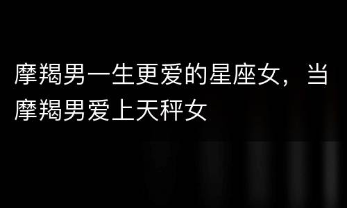 摩羯男一生更爱的星座女，当摩羯男爱上天秤女