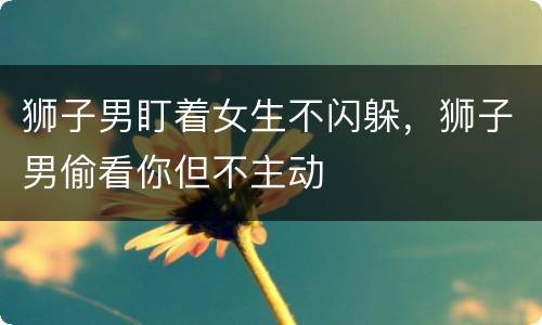 狮子男盯着女生不闪躲，狮子男偷看你但不主动