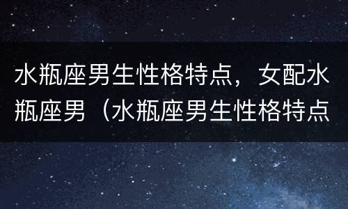 水瓶座男生性格特点，女配水瓶座男（水瓶座男生性格特点和什么星座最配）