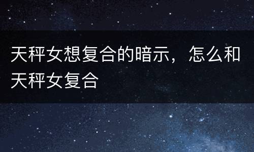 天秤女想复合的暗示，怎么和天秤女复合