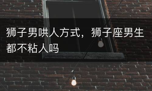 狮子男哄人方式，狮子座男生都不粘人吗