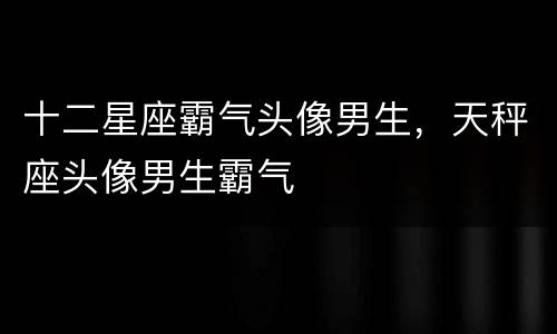 十二星座霸气头像男生，天秤座头像男生霸气