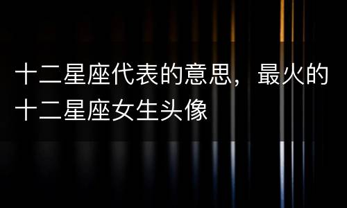 十二星座代表的意思，最火的十二星座女生头像