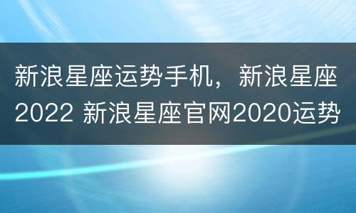 新浪星座运势手机，新浪星座2022 新浪星座官网2020运势