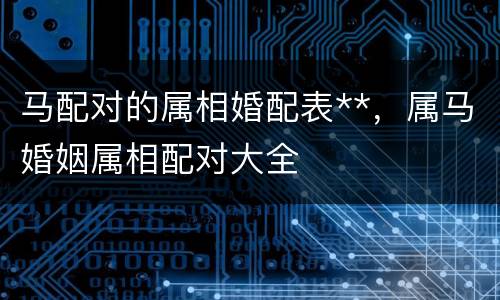 马配对的属相婚配表**，属马婚姻属相配对大全