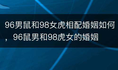 96男鼠和98女虎相配婚姻如何，96鼠男和98虎女的婚姻