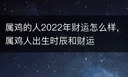 属鸡的人2022年财运怎么样，属鸡人出生时辰和财运