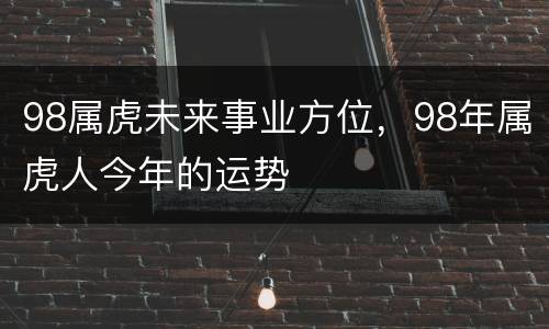 98属虎未来事业方位，98年属虎人今年的运势