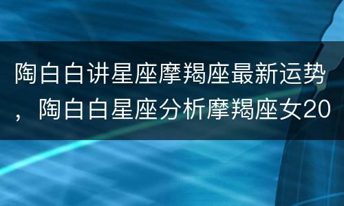 陶白白讲星座摩羯座最新运势，陶白白星座分析摩羯座女2022