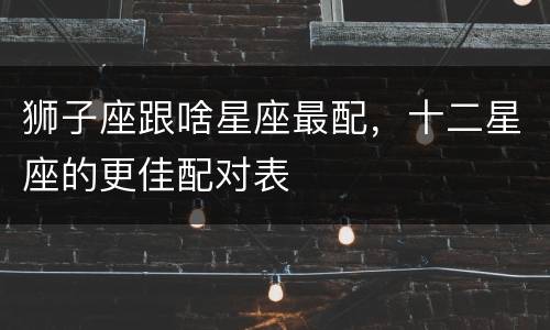 狮子座跟啥星座最配，十二星座的更佳配对表