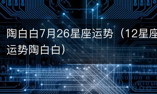 陶白白7月26星座运势（12星座运势陶白白）