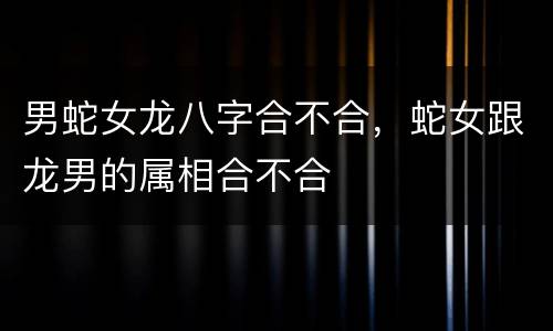 男蛇女龙八字合不合，蛇女跟龙男的属相合不合