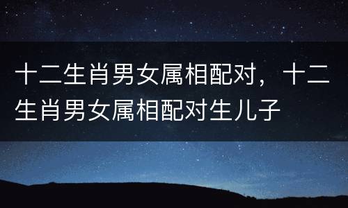 十二生肖男女属相配对，十二生肖男女属相配对生儿子
