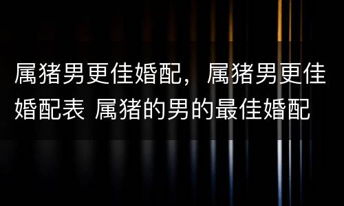 属猪男更佳婚配，属猪男更佳婚配表 属猪的男的最佳婚配