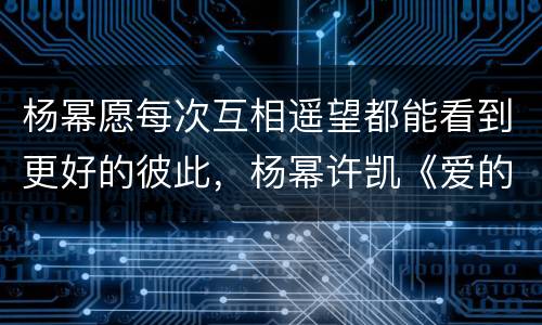 杨幂愿每次互相遥望都能看到更好的彼此，杨幂许凯《爱的二八定律》路透，你
