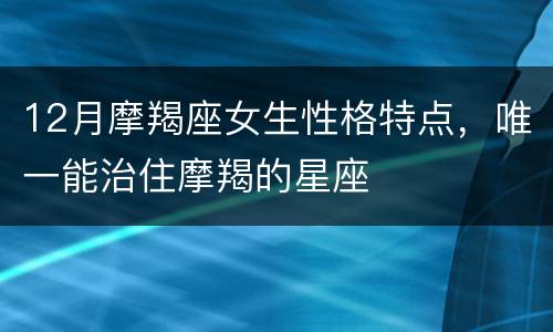 12月摩羯座女生性格特点，唯一能治住摩羯的星座
