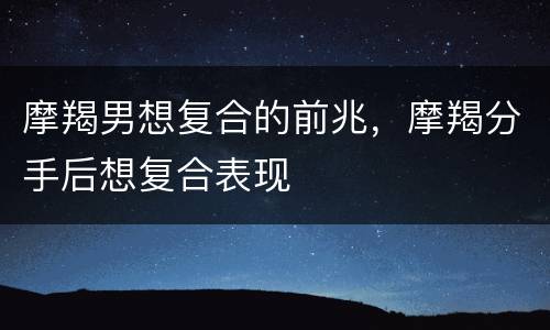 摩羯男想复合的前兆，摩羯分手后想复合表现