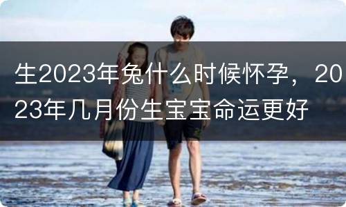 生2023年兔什么时候怀孕，2023年几月份生宝宝命运更好
