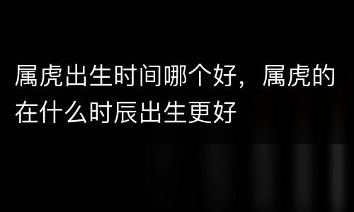 属虎出生时间哪个好，属虎的在什么时辰出生更好
