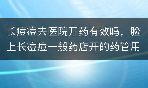 长痘痘去医院开药有效吗，脸上长痘痘一般药店开的药管用吗?