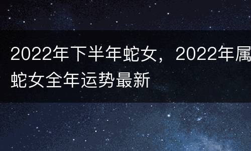 2022年下半年蛇女，2022年属蛇女全年运势最新