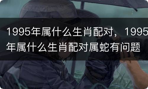 1995年属什么生肖配对，1995年属什么生肖配对属蛇有问题嘛