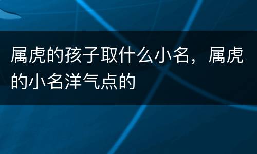 属虎的孩子取什么小名，属虎的小名洋气点的