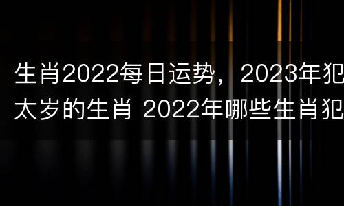 生肖2022每日运势，2023年犯太岁的生肖 2022年哪些生肖犯太岁列表