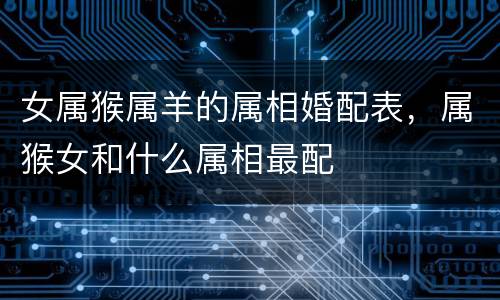 女属猴属羊的属相婚配表，属猴女和什么属相最配