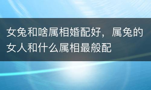 女兔和啥属相婚配好，属兔的女人和什么属相最般配