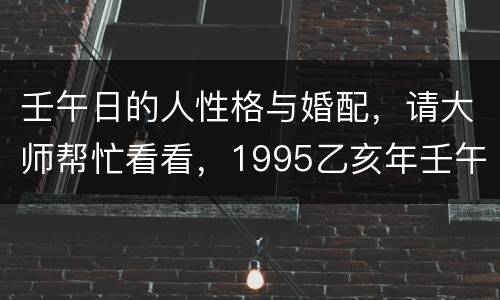 壬午日的人性格与婚配，请大师帮忙看看，1995乙亥年壬午月壬午日已酉时