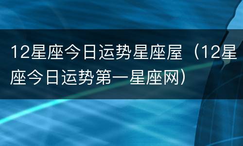 12星座今日运势星座屋（12星座今日运势第一星座网）