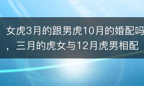 女虎3月的跟男虎10月的婚配吗，三月的虎女与12月虎男相配吗？