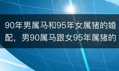 90年男属马和95年女属猪的婚配，男90属马跟女95年属猪的，两个相配