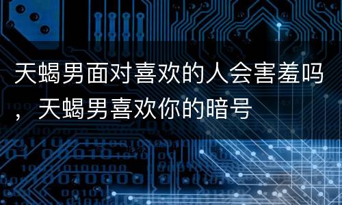 天蝎男面对喜欢的人会害羞吗，天蝎男喜欢你的暗号