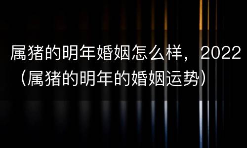 属猪的明年婚姻怎么样，2022（属猪的明年的婚姻运势）
