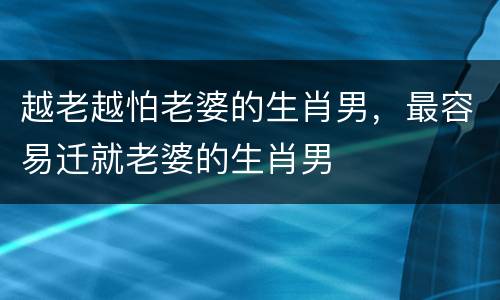 越老越怕老婆的生肖男，最容易迁就老婆的生肖男