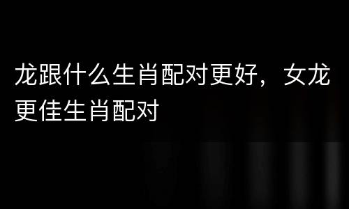 龙跟什么生肖配对更好，女龙更佳生肖配对