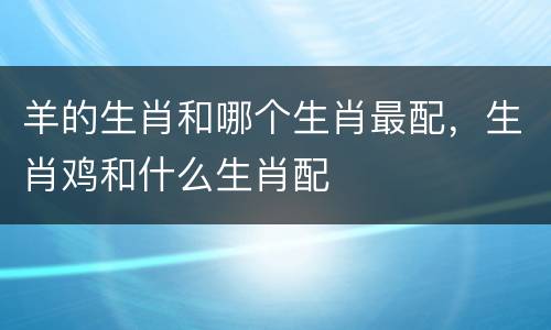 羊的生肖和哪个生肖最配，生肖鸡和什么生肖配
