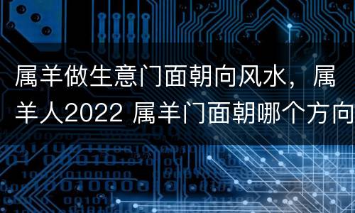 属羊做生意门面朝向风水，属羊人2022 属羊门面朝哪个方向好