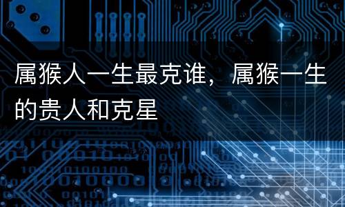 属猴人一生最克谁，属猴一生的贵人和克星