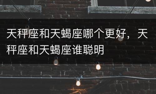 天秤座和天蝎座哪个更好，天秤座和天蝎座谁聪明