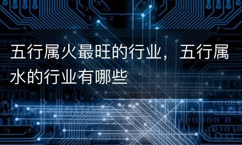五行属火最旺的行业，五行属水的行业有哪些