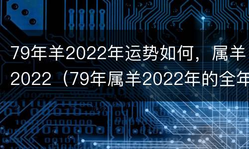 79年羊2022年运势如何，属羊2022（79年属羊2022年的全年运势）