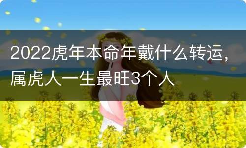 2022虎年本命年戴什么转运，属虎人一生最旺3个人