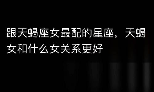 跟天蝎座女最配的星座，天蝎女和什么女关系更好