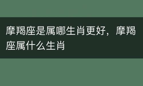 摩羯座是属哪生肖更好，摩羯座属什么生肖