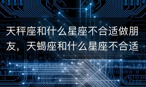 天秤座和什么星座不合适做朋友，天蝎座和什么星座不合适做朋友